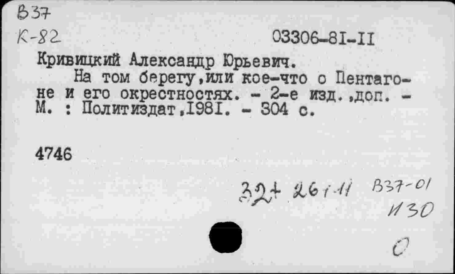 ﻿ЬЪТ-
№2.	03306-81-11
Кривицкий Александр Юрьевич.
На том берегу,или кое-что о Пентагоне и его окрестностях. - 2-е изд.,доп. -М. : Политиздат,1981. - 304 с.
4746
3,04- 9.*' И